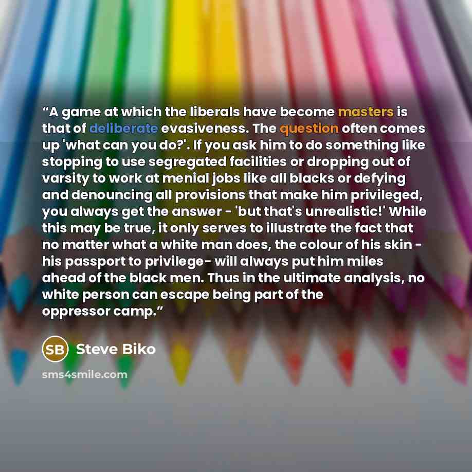 “A game at which the liberals have become masters is that of deliberate evasiveness. The question often comes up 'what can you do?'. If you ask him to do something like stopping to use segregated facilities or dropping out of varsity to work at menial jobs like all blacks or defying and denouncing…” quote by Steve Biko