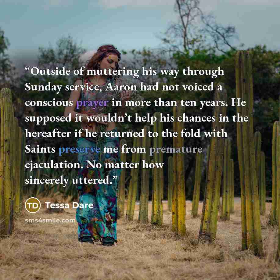 “Outside of muttering his way through Sunday service, Aaron had not voiced a conscious prayer in more than ten years. He supposed it wouldn’t help his chances in the hereafter if he returned to the fold with Saints preserve me from premature ejaculation. No matter how sincerely uttered.” quote by Tessa Dare