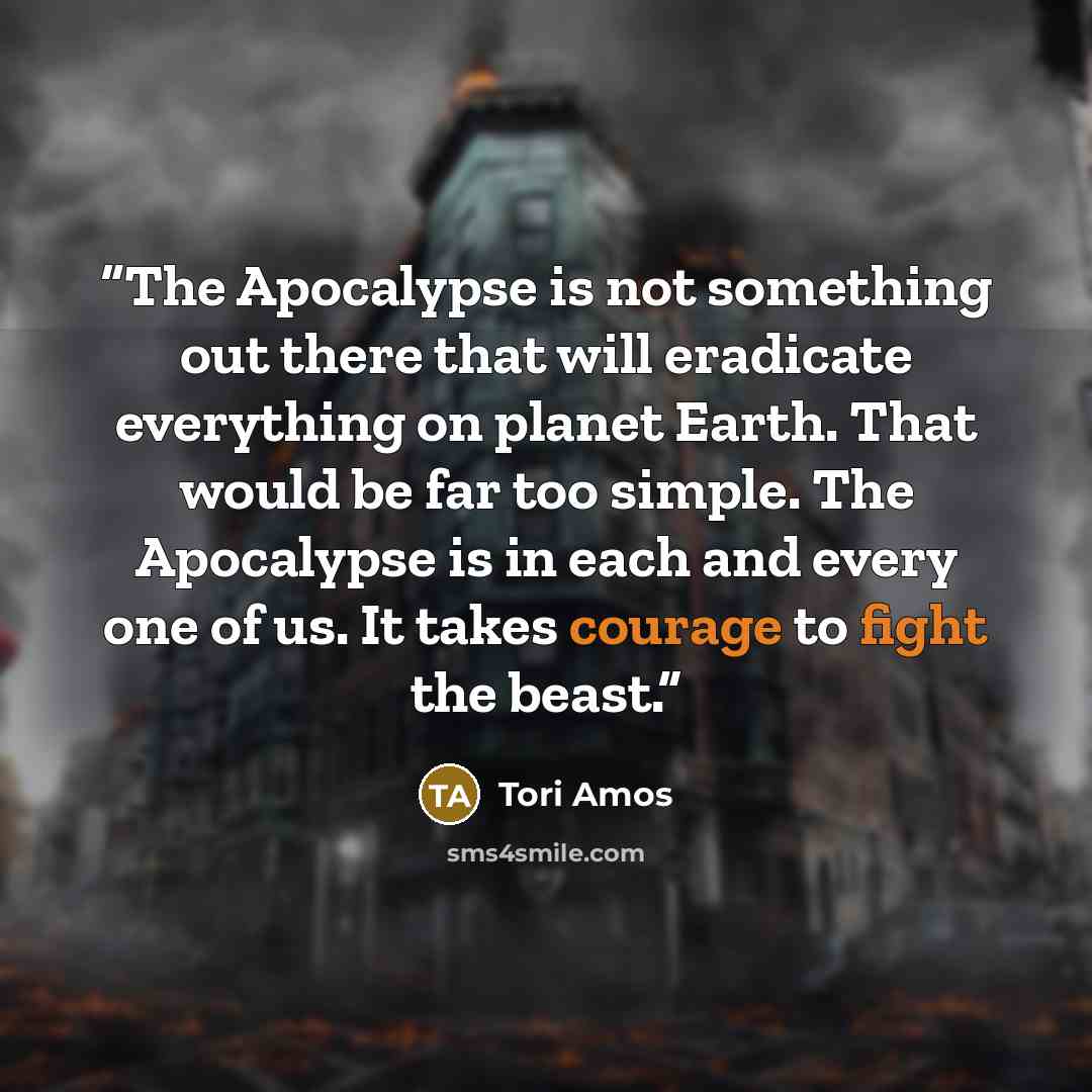 “The Apocalypse is not something out there that will eradicate everything on planet Earth. That would be far too simple. The Apocalypse is in each and every one of us. It takes courage to fight the beast.” quote by Tori Amos