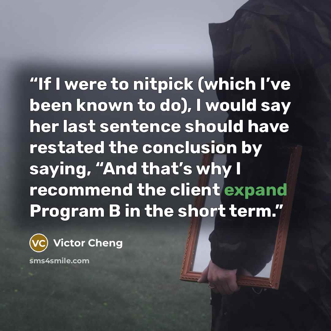 “If I were to nitpick (which I’ve been known to do), I would say her last sentence should have restated the conclusion by saying, “And that’s why I recommend the client expand Program B in the short term.” quote by Victor Cheng