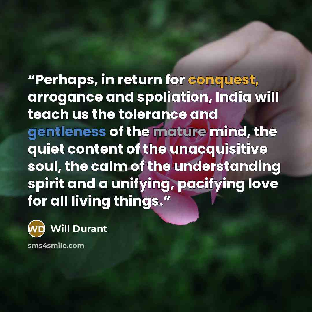 “Perhaps, in return for conquest, arrogance and spoliation, India will teach us the tolerance and gentleness of the mature mind, the quiet content of the unacquisitive soul, the calm of the understanding spirit and a unifying, pacifying love for all living things.” quote by Will Durant