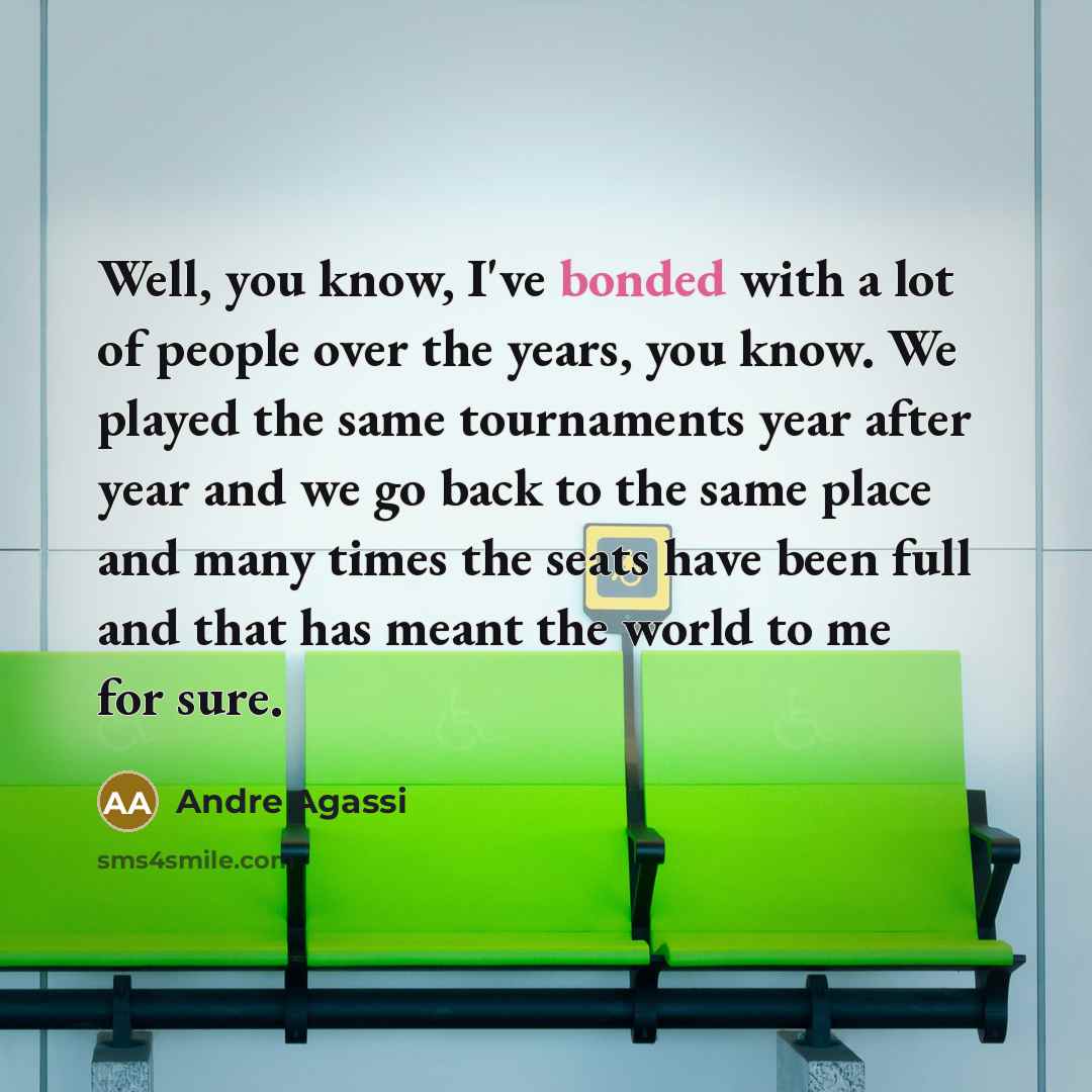 “Well, you know, I've bonded with a lot of people over the years, you know. We played the same tournaments year after year and we go back to the same place and many times the seats have been full and that has meant the world to me for sure.” quote by Andre Agassi