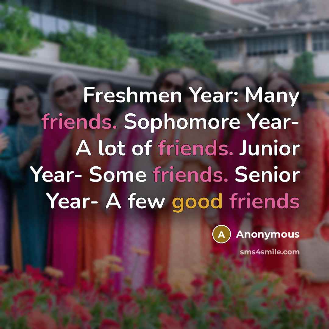 “Freshmen Year: Many friends. Sophomore Year- A lot of friends. Junior Year- Some friends. Senior Year- A few good friends” quote by Anonymous