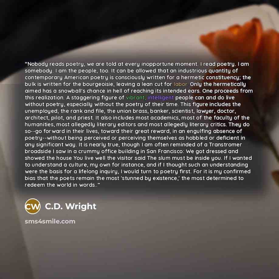 “Nobody reads poetry, we are told at every inopportune moment. I read poetry. I am somebody. I am the people, too. It can be allowed that an industrious quantity of contemporary American poetry is consciously written for a hermetic constituency; the bulk is written for the bourgeoisie, leaving a…” quote by C.D. Wright