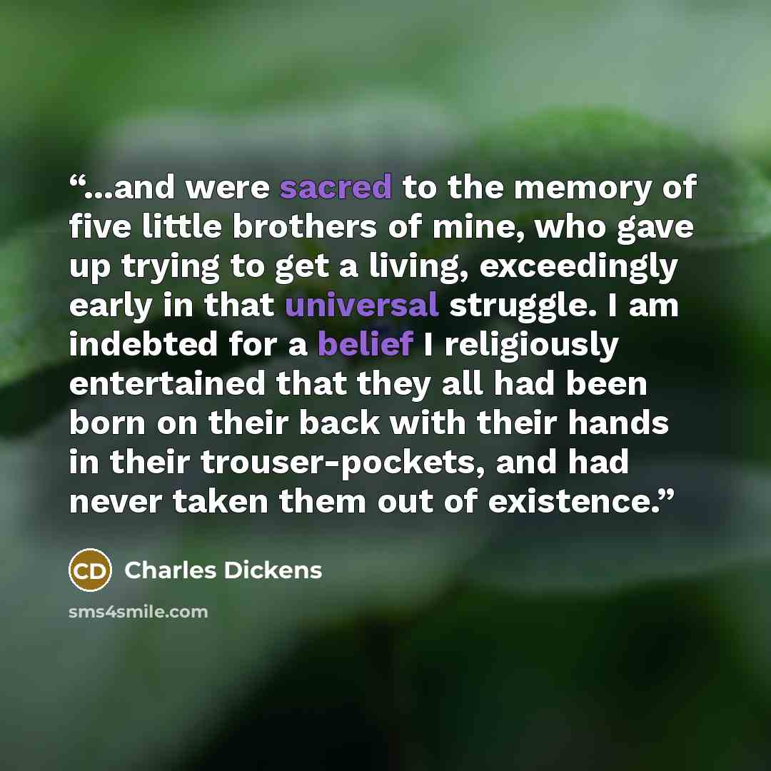 “...and were sacred to the memory of five little brothers of mine, who gave up trying to get a living, exceedingly early in that universal struggle. I am indebted for a belief I religiously entertained that they all had been born on their back with their hands in their trouser-pockets, and had…” quote by Charles Dickens