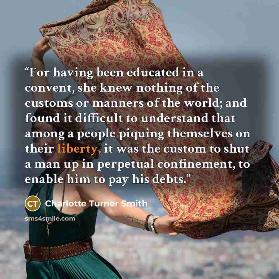 “For having been educated in a convent, she knew nothing of the customs or manners of the world; and found it difficult to understand that among a people piquing themselves on their liberty, it was the custom to shut a man up in perpetual confinement, to enable him to pay his debts.” quote by Charlotte Turner Smith