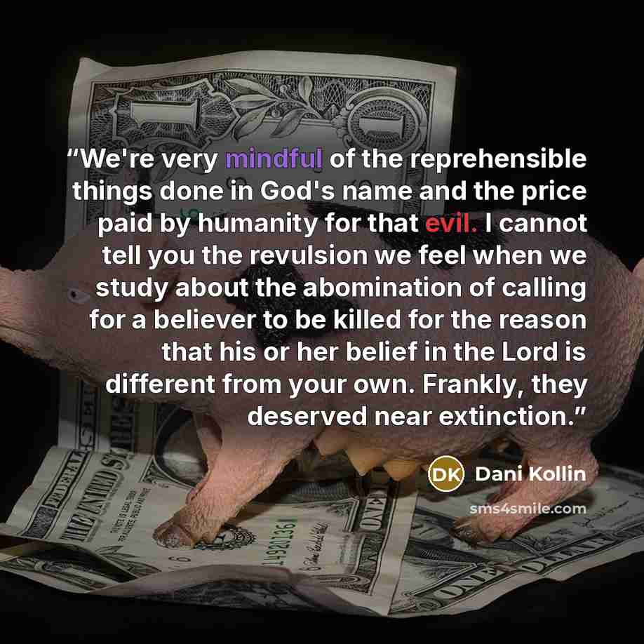 “We're very mindful of the reprehensible things done in God's name and the price paid by humanity for that evil. I cannot tell you the revulsion we feel when we study about the abomination of calling for a believer to be killed for the reason that his or her belief in the Lord is different from…” quote by Dani Kollin