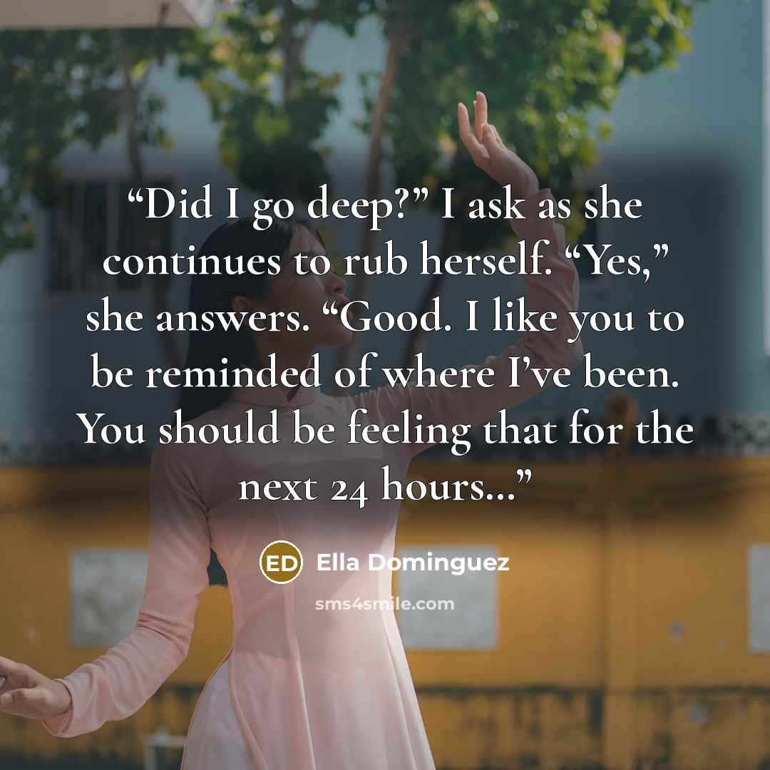“Did I go deep?” I ask as she continues to rub herself. “Yes,” she answers. “Good. I like you to be reminded of where I’ve been. You should be feeling that for the next 24 hours…” quote by Ella Dominguez