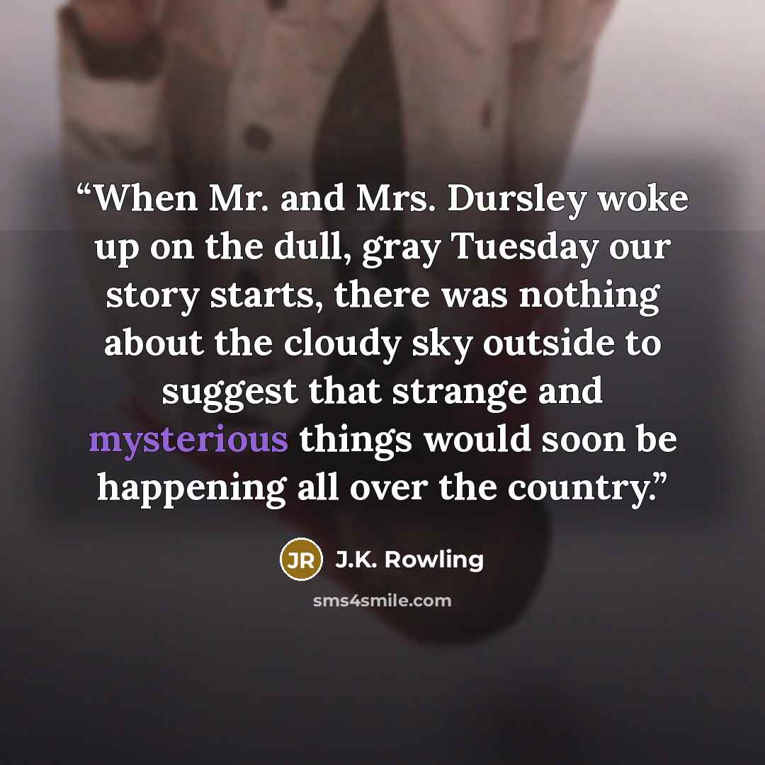 “When Mr. and Mrs. Dursley woke up on the dull, gray Tuesday our story starts, there was nothing about the cloudy sky outside to suggest that strange and mysterious things would soon be happening all over the country.” quote by J.K. Rowling
