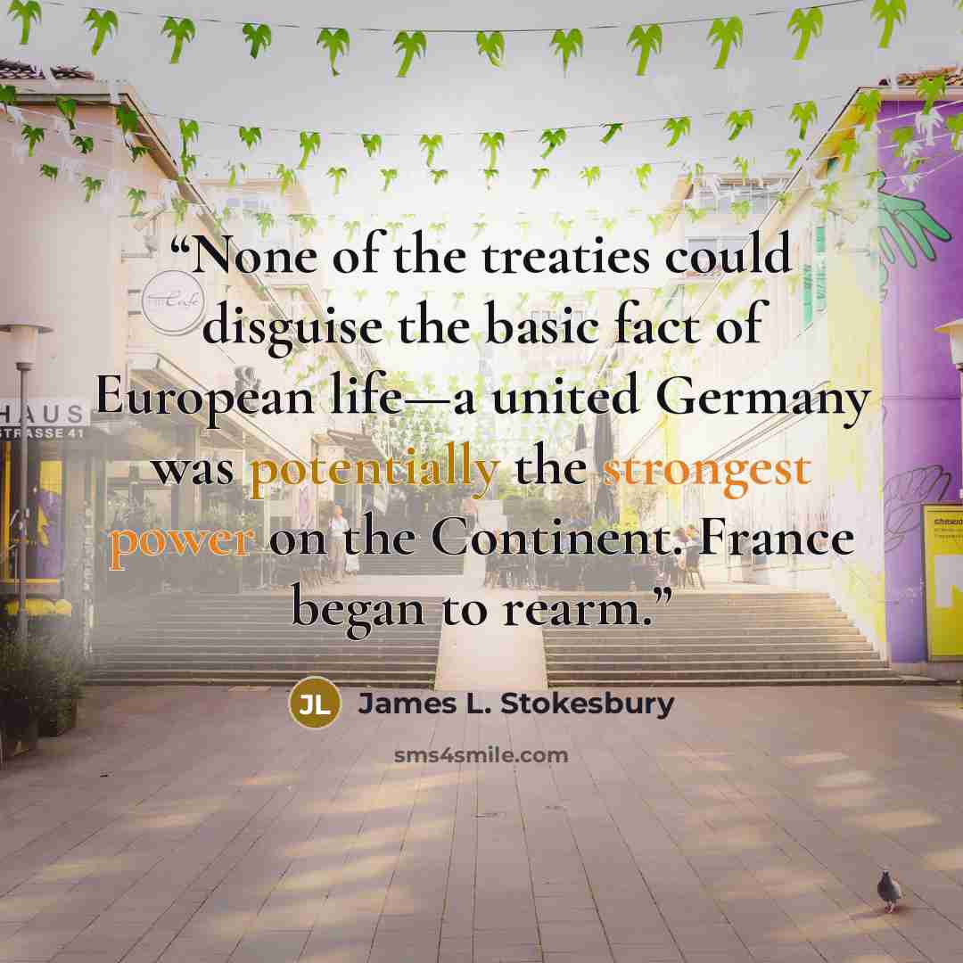 “None of the treaties could disguise the basic fact of European life—a united Germany was potentially the strongest power on the Continent. France began to rearm.” quote by James L. Stokesbury