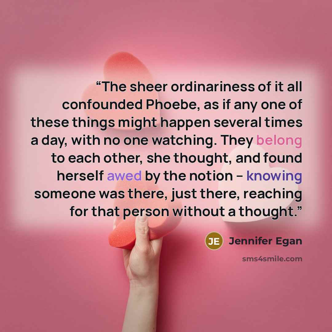 “The sheer ordinariness of it all confounded Phoebe, as if any one of these things might happen several times a day, with no one watching. They belong to each other, she thought, and found herself awed by the notion -- knowing someone was there, just there, reaching for that person without a thought.” quote by Jennifer Egan