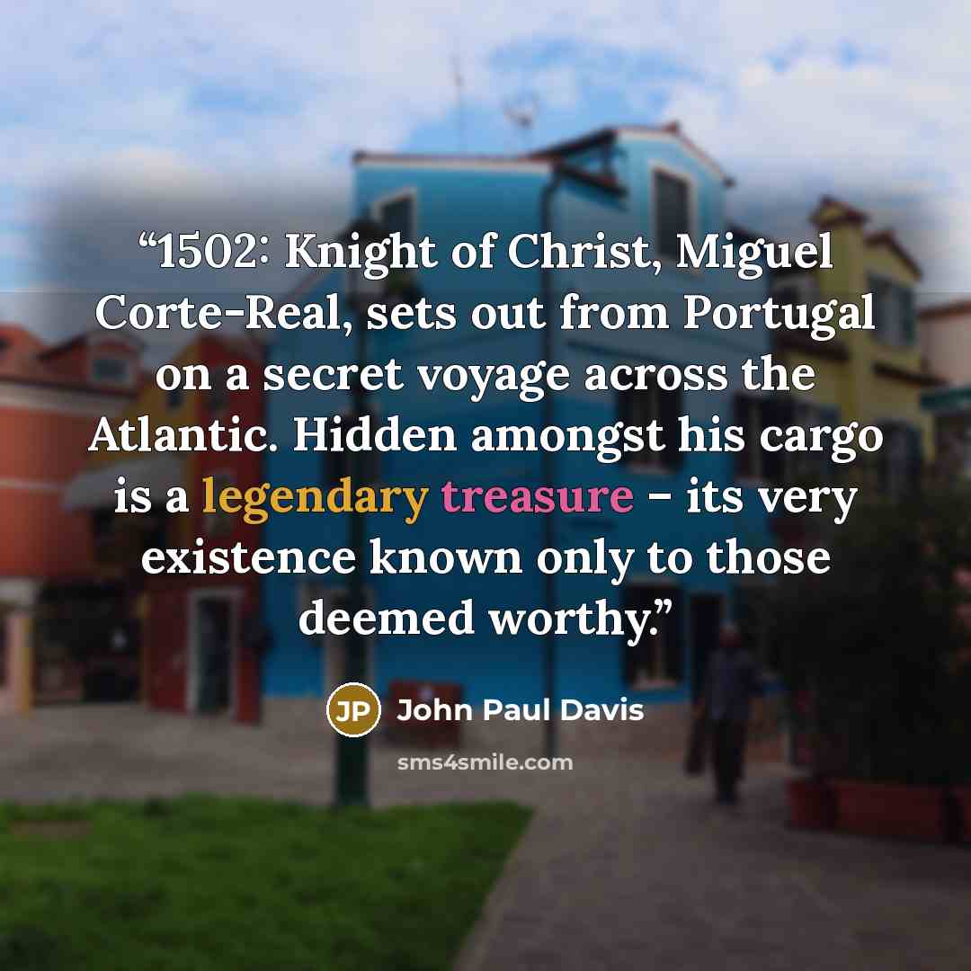 “1502: Knight of Christ, Miguel Corte-Real, sets out from Portugal on a secret voyage across the Atlantic. Hidden amongst his cargo is a legendary treasure – its very existence known only to those deemed worthy.” quote by John Paul Davis