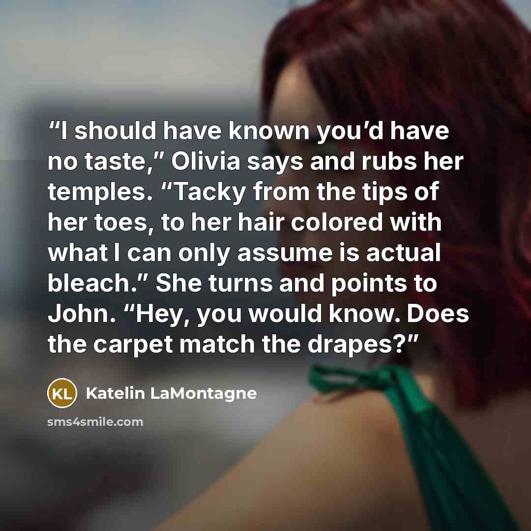 “I should have known you’d have no taste,” Olivia says and rubs her temples. “Tacky from the tips of her toes, to her hair colored with what I can only assume is actual bleach.” She turns and points to John. “Hey, you would know. Does the carpet match the drapes?” quote by Katelin LaMontagne