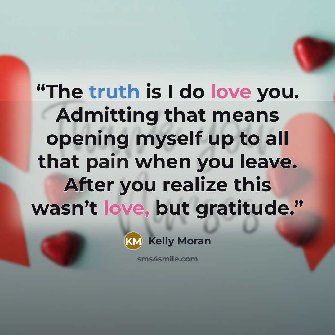 “The truth is I do love you. Admitting that means opening myself up to all that pain when you leave. After you realize this wasn’t love, but gratitude.” quote by Kelly Moran