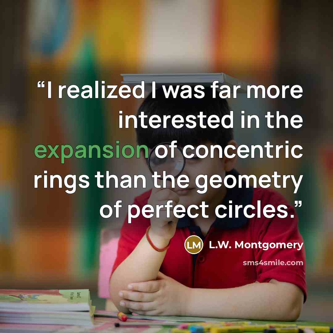 “I realized I was far more interested in the expansion of concentric rings than the geometry of perfect circles.” quote by L.W. Montgomery
