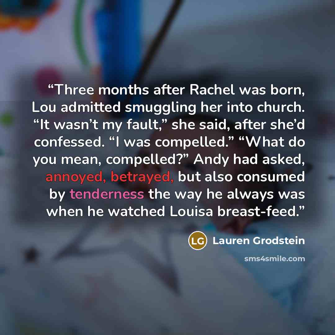“Three months after Rachel was born, Lou admitted smuggling her into church. “It wasn’t my fault,” she said, after she’d confessed. “I was compelled.” “What do you mean, compelled?” Andy had asked, annoyed, betrayed, but also consumed by tenderness the way he always was when he watched Louisa…” quote by Lauren Grodstein