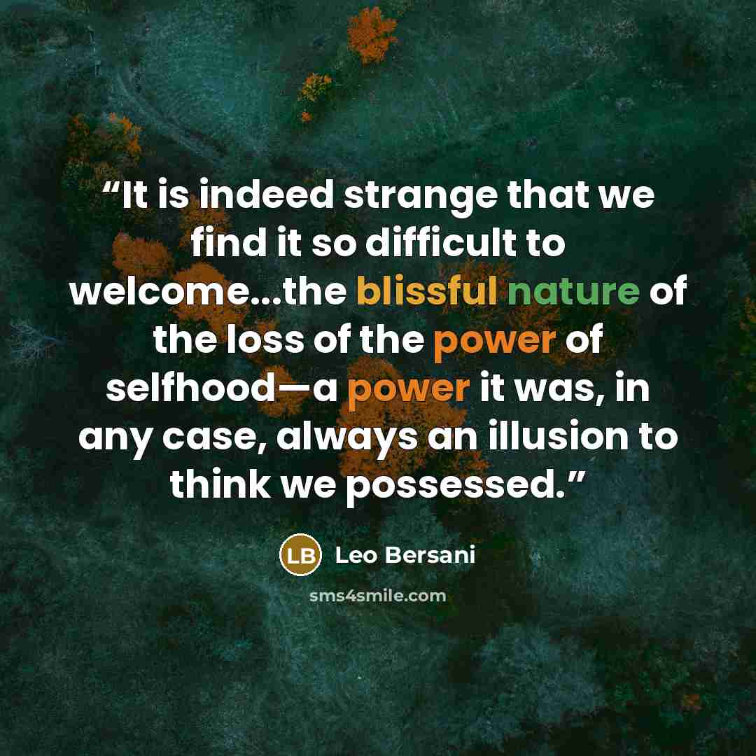“It is indeed strange that we find it so difficult to welcome...the blissful nature of the loss of the power of selfhood—a power it was, in any case, always an illusion to think we possessed.” quote by Leo Bersani