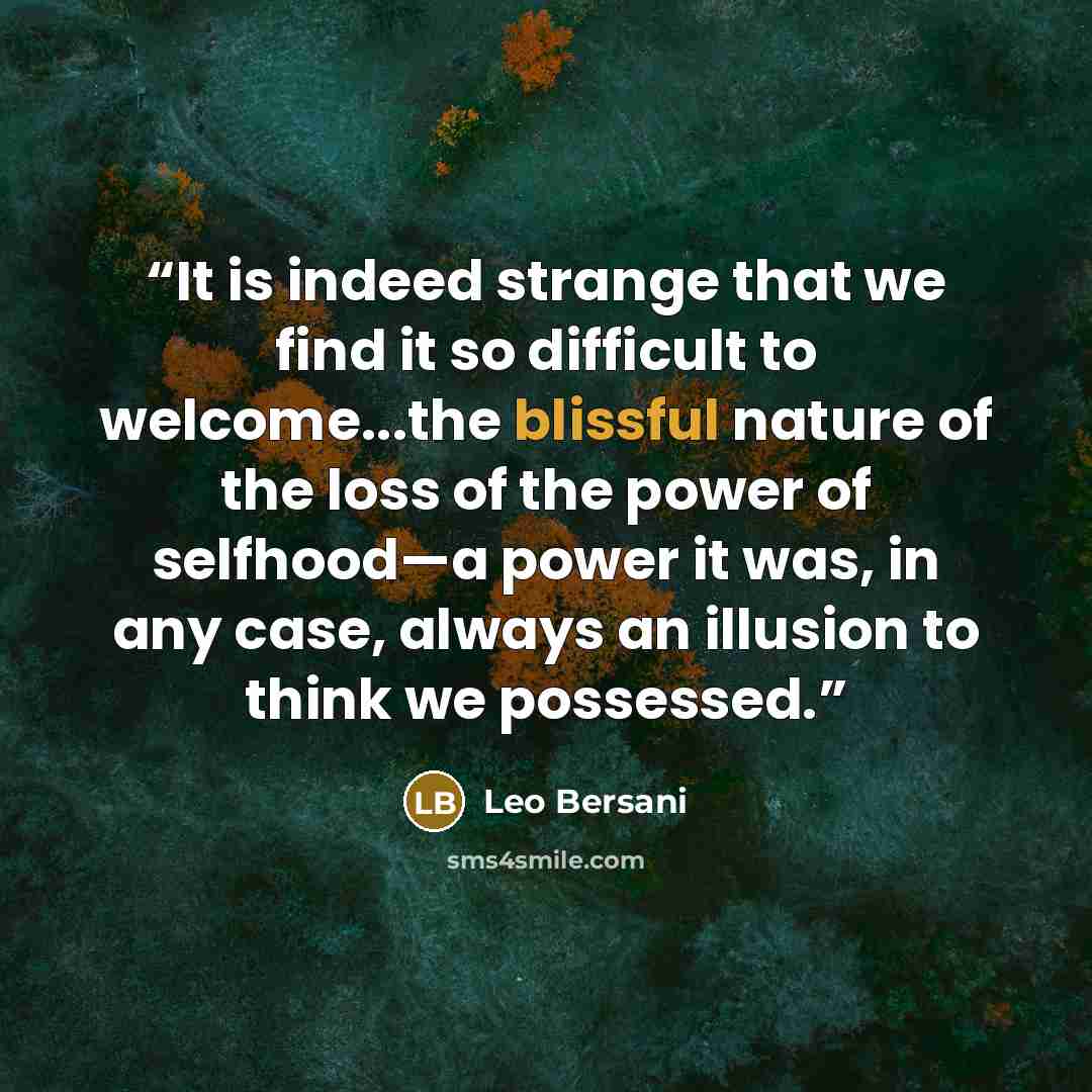 “It is indeed strange that we find it so difficult to welcome...the blissful nature of the loss of the power of selfhood—a power it was, in any case, always an illusion to think we possessed.” quote by Leo Bersani