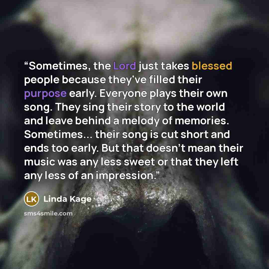 “Sometimes, the Lord just takes blessed people because they've filled their purpose early. Everyone plays their own song. They sing their story to the world and leave behind a melody of memories. Sometimes... their song is cut short and ends too early. But that doesn't mean their music was any less…” quote by Linda Kage