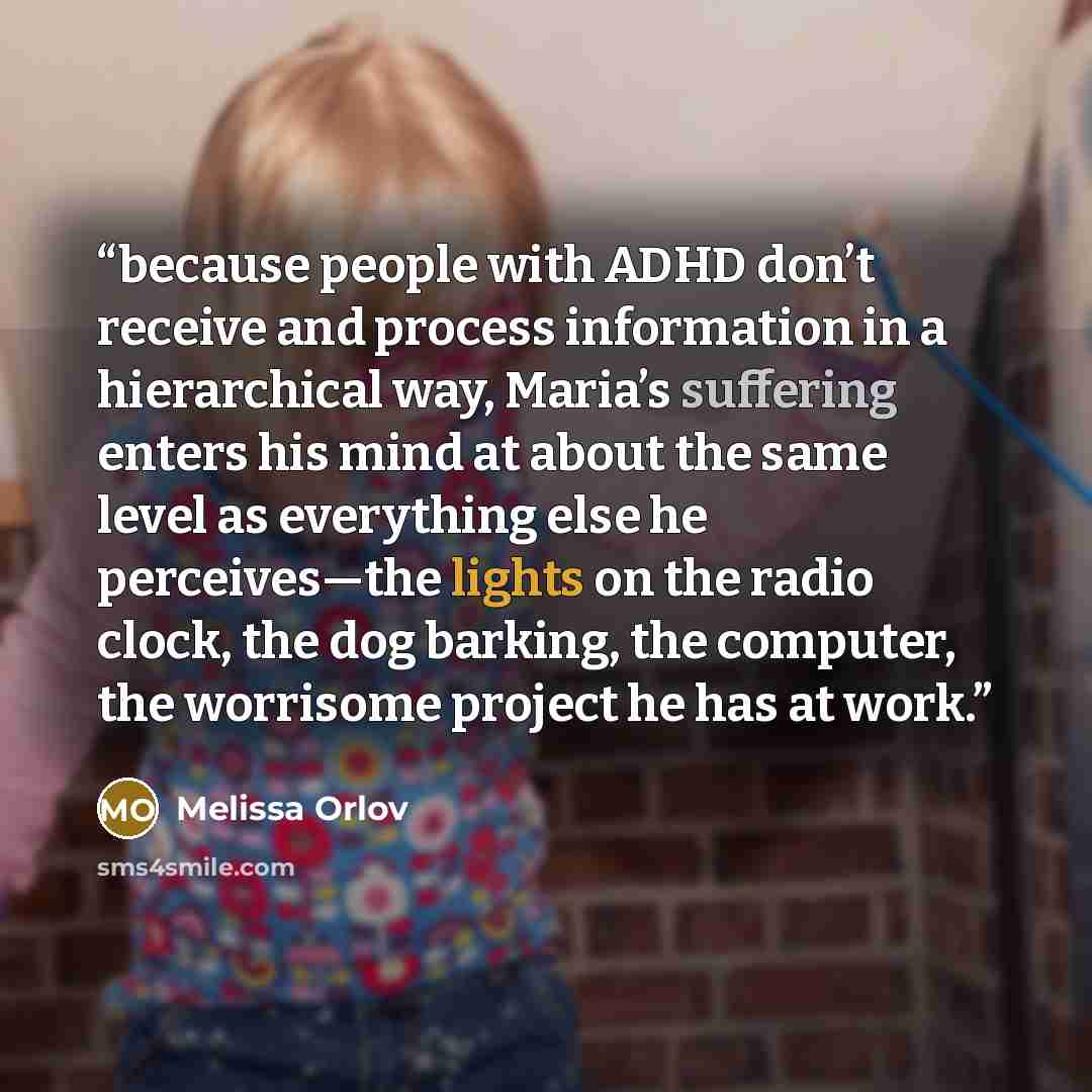 “because people with ADHD don’t receive and process information in a hierarchical way, Maria’s suffering enters his mind at about the same level as everything else he perceives—the lights on the radio clock, the dog barking, the computer, the worrisome project he has at work.” quote by Melissa Orlov