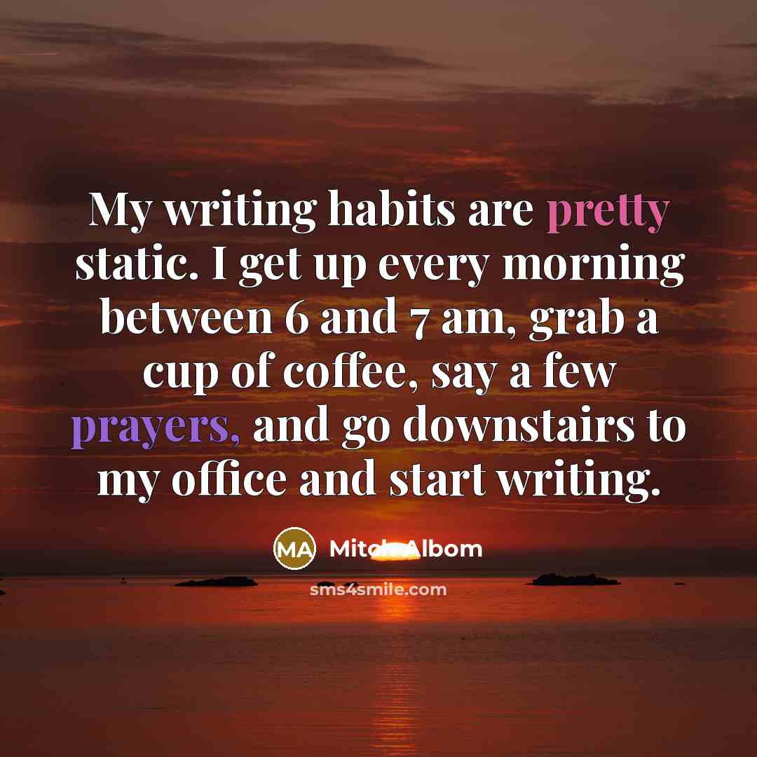 “My writing habits are pretty static. I get up every…” quote by Mitch Albom