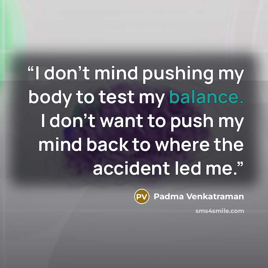 “I don't mind pushing my body to test my balance. I don't want to push my mind back to where the accident led me.” quote by Padma Venkatraman