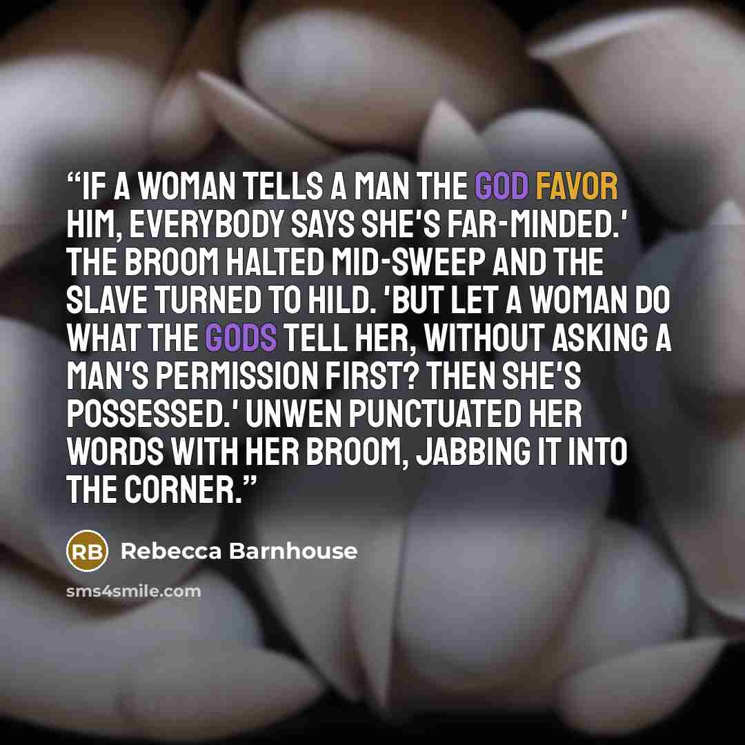 “If a woman tells a man the god favor him, everybody says she's far-minded.' The broom halted mid-sweep and the slave turned to Hild. 'But let a woman do what the gods tell her, without asking a man's permission first? Then she's possessed.' Unwen punctuated her words with her broom, jabbing it…” quote by Rebecca Barnhouse