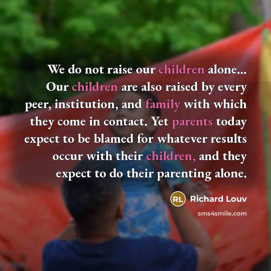 “We do not raise our children alone… Our children are also raised by every peer, institution, and family with which they come in contact. Yet parents today expect to be blamed for whatever results occur with their children, and they expect to do their parenting alone.” quote by Richard Louv