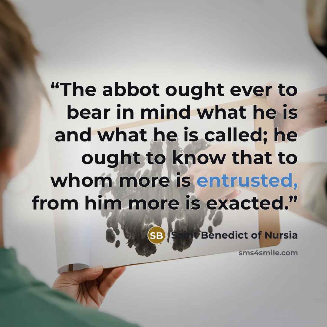 “The abbot ought ever to bear in mind what he is and what he is called; he ought to know that to whom more is entrusted, from him more is exacted.” quote by Saint Benedict of Nursia