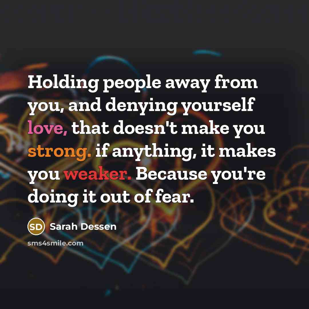 “Holding people away from you, and denying yourself love, that doesn't make you strong. if anything, it makes you weaker. Because you're doing it out of fear.” quote by Sarah Dessen