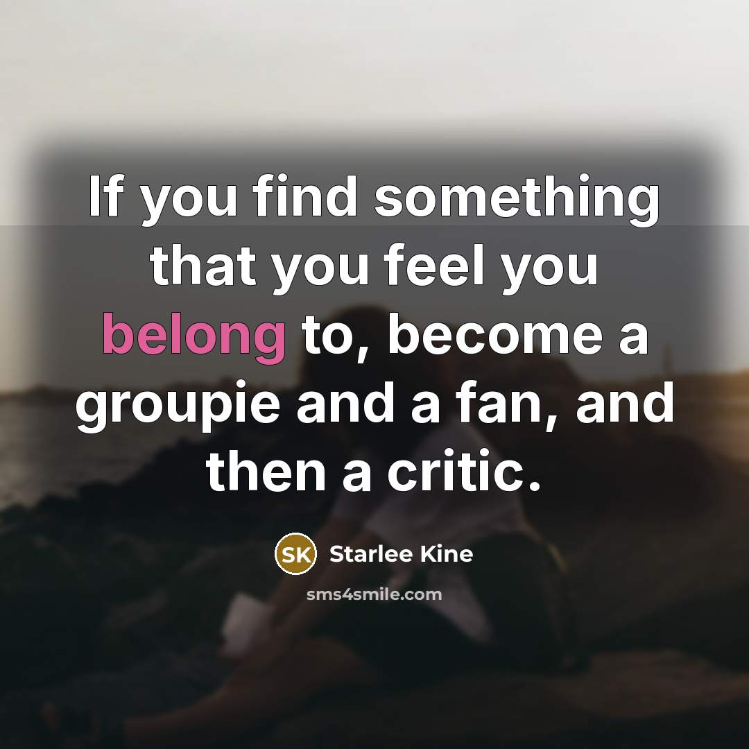 “If you find something that you feel you belong to, become a groupie and a fan, and then a critic.” quote by Starlee Kine