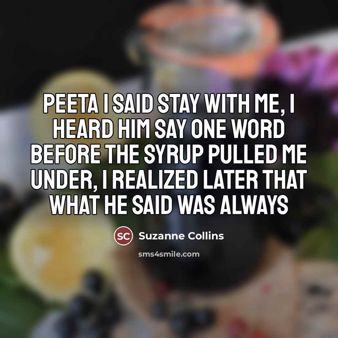 “Peeta I said stay with me, I heard him say one word before the syrup pulled me under, I realized later that what he said was always” quote by Suzanne Collins