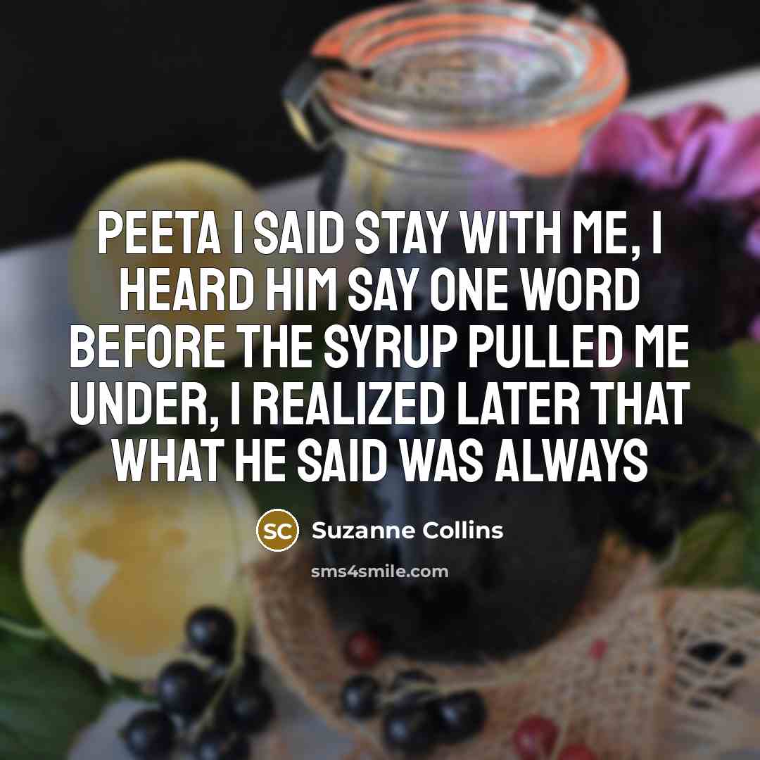 “Peeta I said stay with me, I heard him say one word before the syrup pulled me under, I realized later that what he said was always” quote by Suzanne Collins