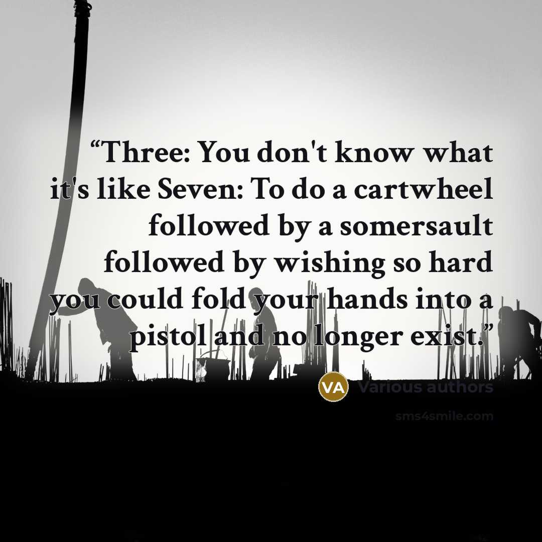 “Three: You don't know what it's like Seven: To do a cartwheel followed by a somersault followed by wishing so hard you could fold your hands into a pistol and no longer exist.” quote by Various authors