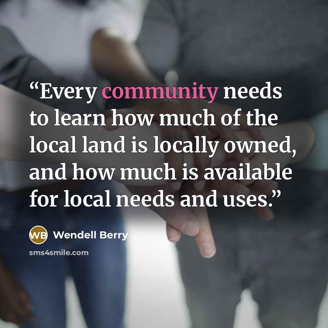 “Every community needs to learn how much of the local land is locally owned, and how much is available for local needs and uses.” quote by Wendell Berry