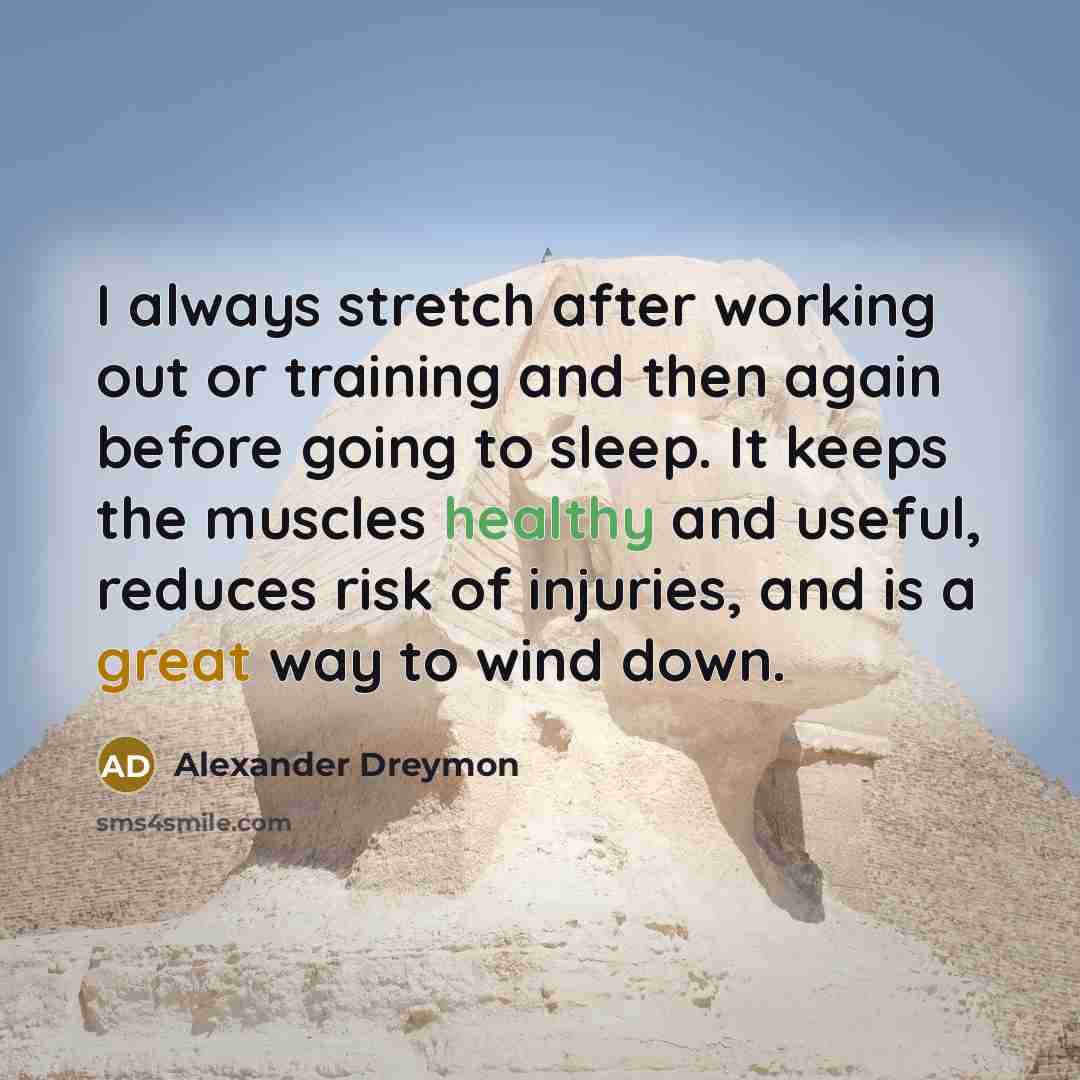 “I always stretch after working out or training and then again before going to sleep. It keeps the muscles healthy and useful, reduces risk of injuries, and is a great way to wind down.” quote by Alexander Dreymon