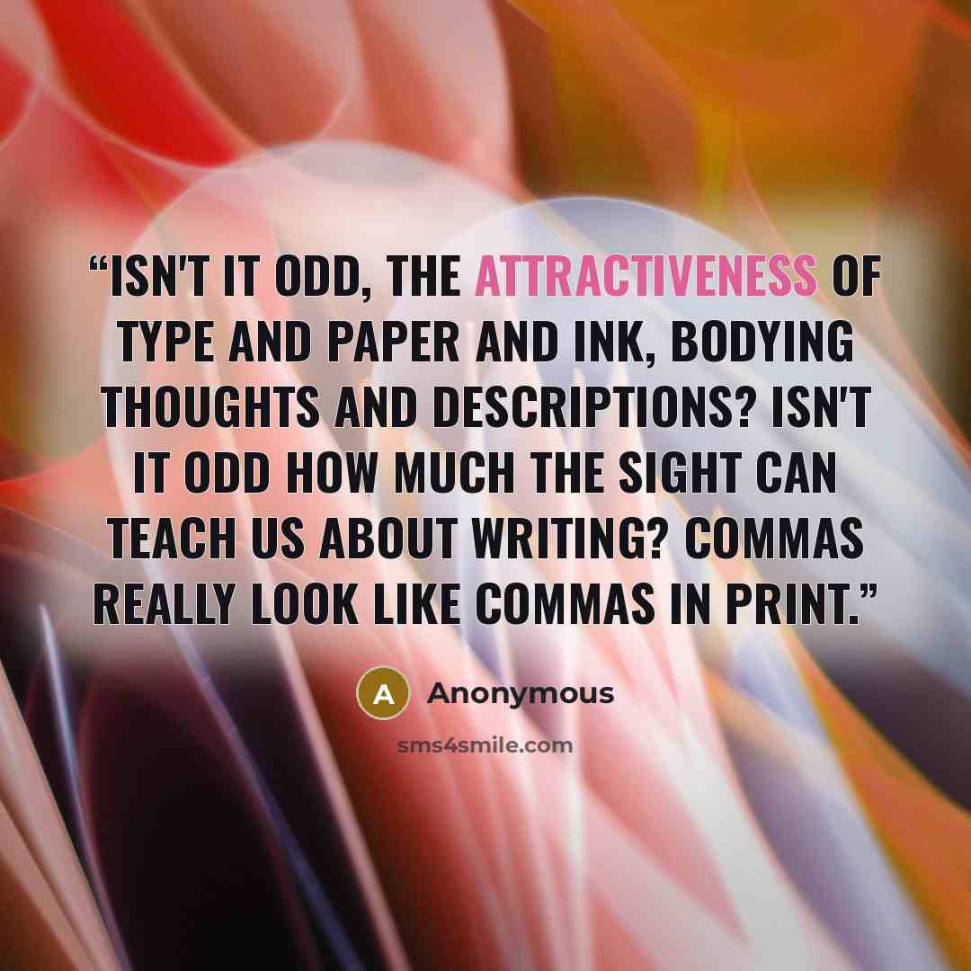 “Isn't it odd, the attractiveness of type and paper and ink, bodying thoughts and descriptions? Isn't it odd how much the sight can teach us about writing? Commas really look like commas in print.” quote by Anonymous