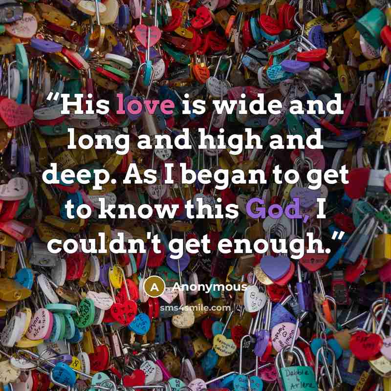 “His love is wide and long and high and deep. As I began to get to know this God, I couldn't get enough.” quote by Anonymous