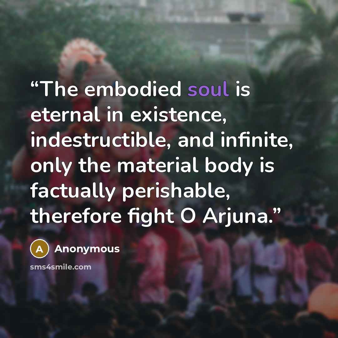 “The embodied soul is eternal in existence, indestructible, and infinite, only the material body is factually perishable, therefore fight O Arjuna.” quote by Anonymous