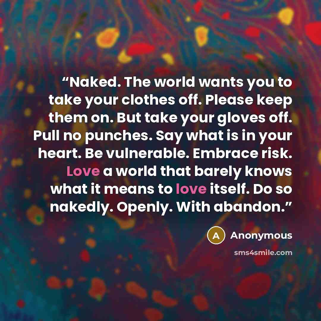 “Naked. The world wants you to take your clothes off. Please keep them on. But take your gloves off. Pull no punches. Say what is in your heart. Be vulnerable. Embrace risk. Love a world that barely knows what it means to love itself. Do so nakedly. Openly. With abandon.” quote by Anonymous
