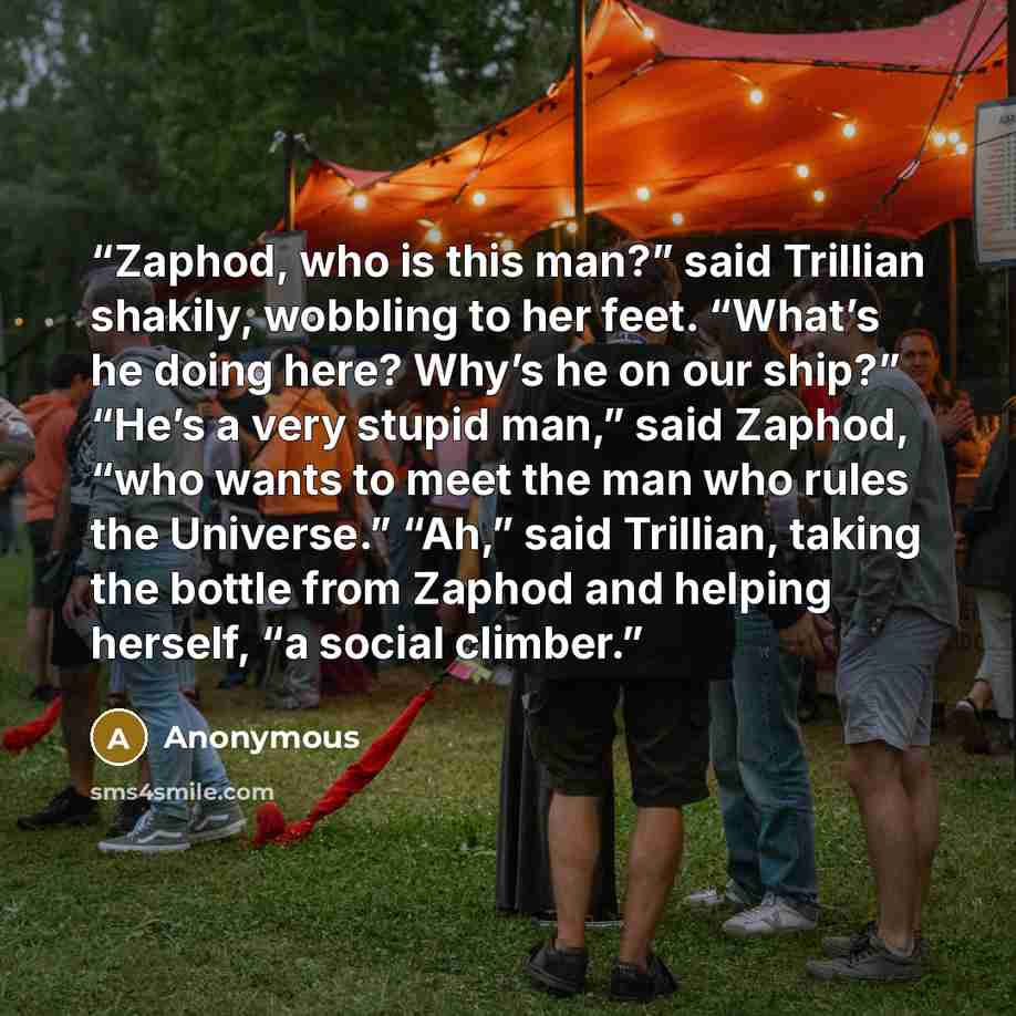 “Zaphod, who is this man?” said Trillian shakily, wobbling to her feet. “What’s he doing here? Why’s he on our ship?” “He’s a very stupid man,” said Zaphod, “who wants to meet the man who rules the Universe.” “Ah,” said Trillian, taking the bottle from Zaphod and helping herself, “a social climber.” quote by Anonymous
