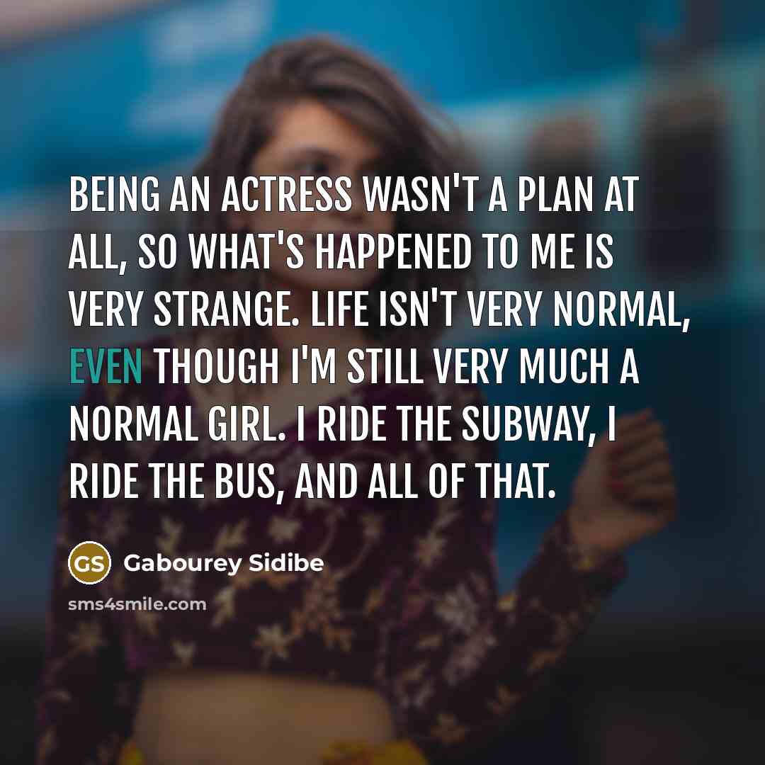 “Being an actress wasn't a plan at all, so what's happened to me is very strange. Life isn't very normal, even though I'm still very much a normal girl. I ride the subway, I ride the bus, and all of that.” quote by Gabourey Sidibe