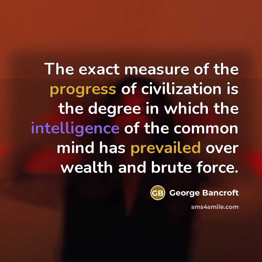 “The exact measure of the progress of civilization is the degree in which the intelligence of the common mind has prevailed over wealth and brute force.” quote by George Bancroft