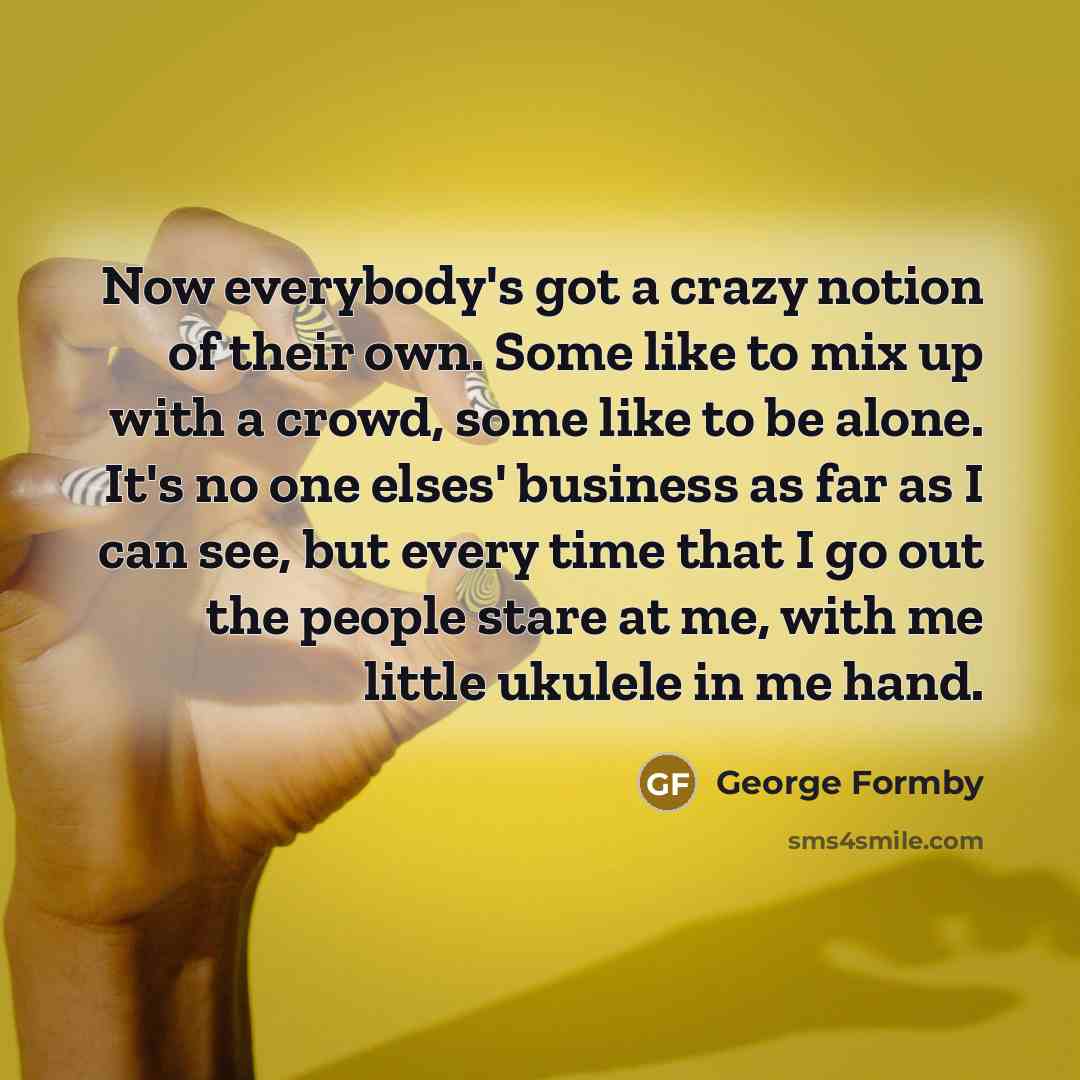 “Now everybody's got a crazy notion of their own. Some like to mix up with a crowd, some like to be alone. It's no one elses' business as far as I can see, but every time that I go out the people stare at me, with me little ukulele in me hand.” quote by George Formby
