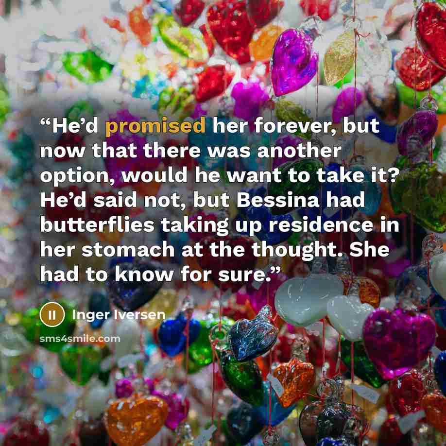 “He’d promised her forever, but now that there was another option, would he want to take it? He’d said not, but Bessina had butterflies taking up residence in her stomach at the thought. She had to know for sure.” quote by Inger Iversen