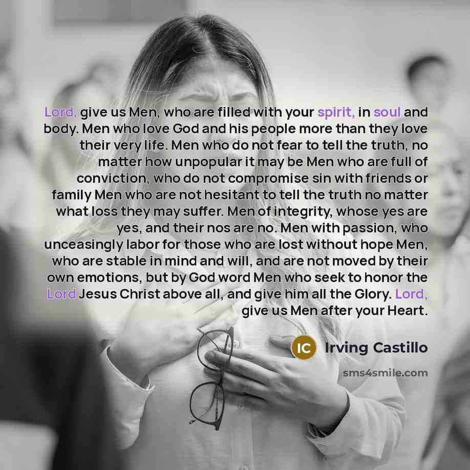 “Lord, give us Men, who are filled with your spirit, in soul and body. Men who love God and his people more than they love their very life. Men who do not fear to tell the truth, no matter how unpopular it may be Men who are full of conviction, who do not compromise sin with friends or family Men…” quote by Irving Castillo