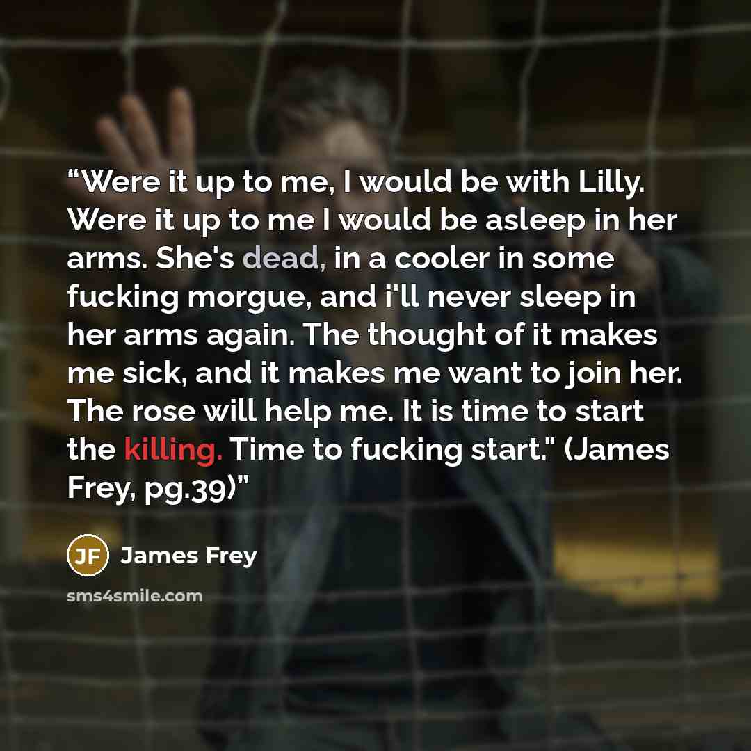 “Were it up to me, I would be with Lilly. Were it up to me I would be asleep in her arms. She's dead, in a cooler in some fucking morgue, and i'll never sleep in her arms again. The thought of it makes me sick, and it makes me want to join her. The rose will help me. It is time to start the…” quote by James Frey