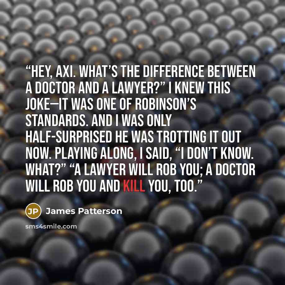 “Hey, Axi. What’s the difference between a doctor and a lawyer?” I knew this joke—it was one of Robinson’s standards. And I was only half-surprised he was trotting it out now. Playing along, I said, “I don’t know. What?” “A lawyer will rob you; a doctor will rob you and kill you, too.” quote by James Patterson