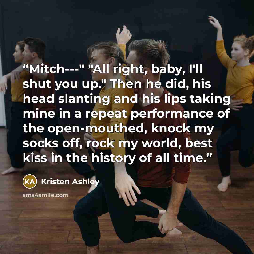 “Mitch---" "All right, baby, I'll shut you up." Then he did, his head slanting and his lips taking mine in a repeat performance of the open-mouthed, knock my socks off, rock my world, best kiss in the history of all time.” quote by Kristen Ashley