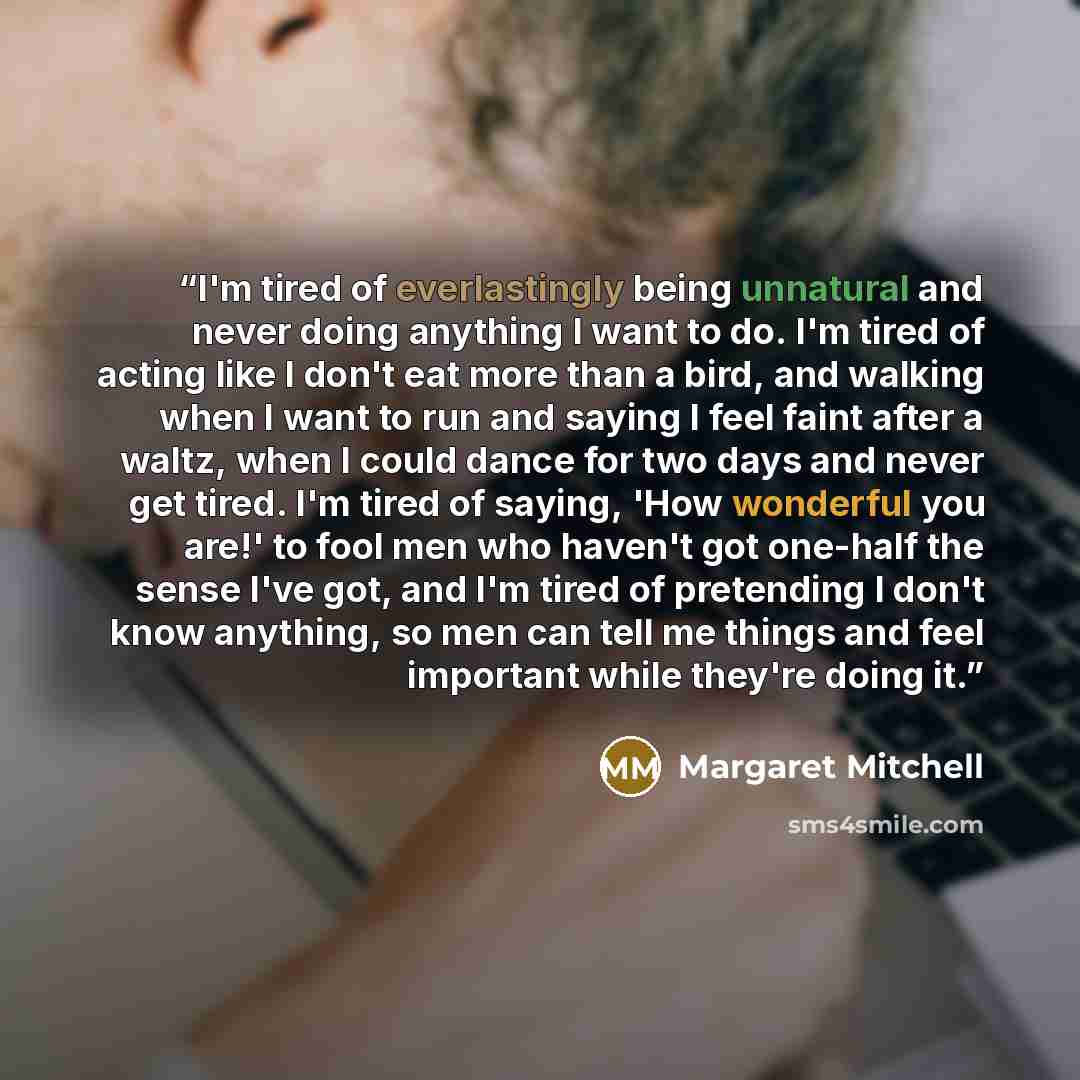 “I'm tired of everlastingly being unnatural and never doing anything I want to do. I'm tired of acting like I don't eat more than a bird, and walking when I want to run and saying I feel faint after a waltz, when I could dance for two days and never get tired. I'm tired of saying, 'How wonderful…” quote by Margaret Mitchell